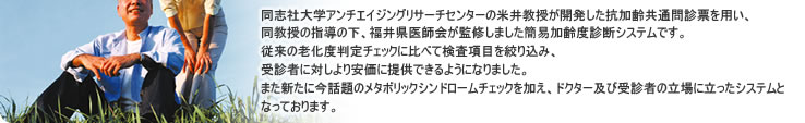「若さ度チェック」は、同志社大学アンチエイジングリサーチセンターの米井教授が開発した抗加齢共通問診票を用い、同教授の指導の下、福井県医師会が監修しました簡易加齢度判定システムです
